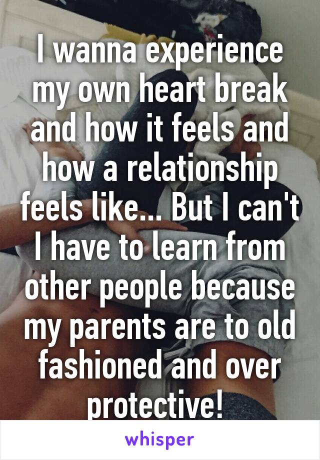 I wanna experience my own heart break and how it feels and how a relationship feels like... But I can't I have to learn from other people because my parents are to old fashioned and over protective! 