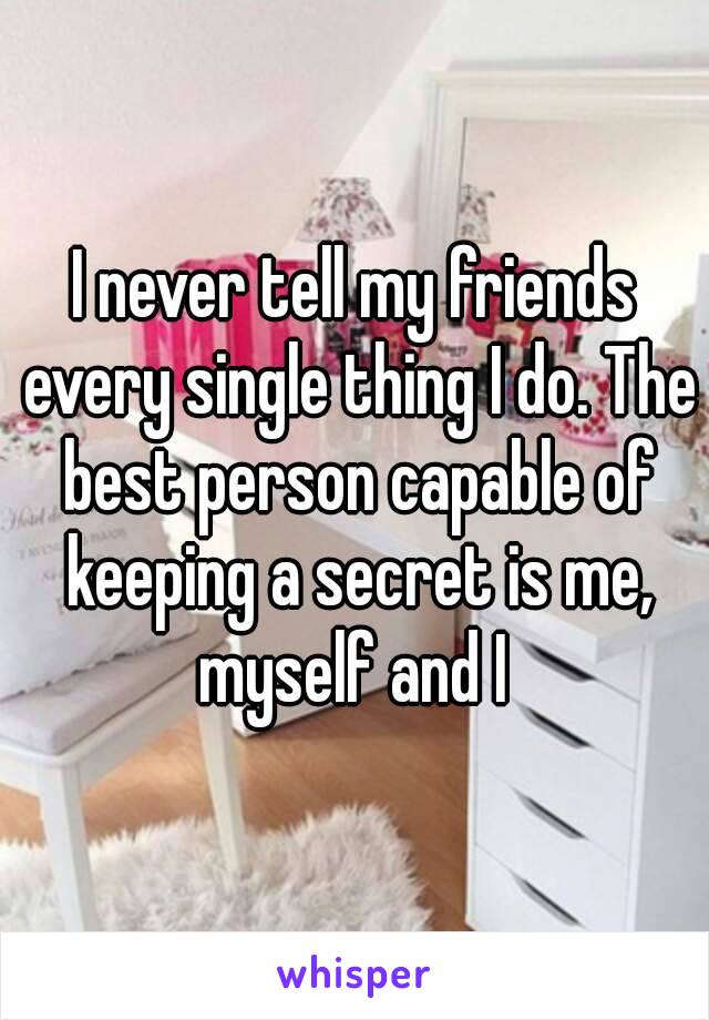 I never tell my friends every single thing I do. The best person capable of keeping a secret is me, myself and I 