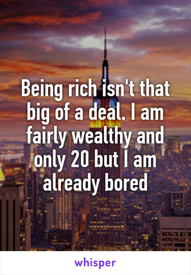 Being rich isn't that big of a deal. I am fairly wealthy and only 20 but I am already bored