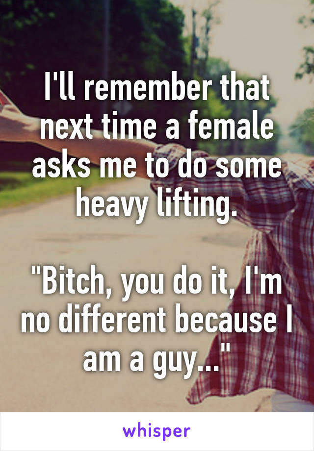 I'll remember that next time a female asks me to do some heavy lifting.

"Bitch, you do it, I'm no different because I am a guy..."