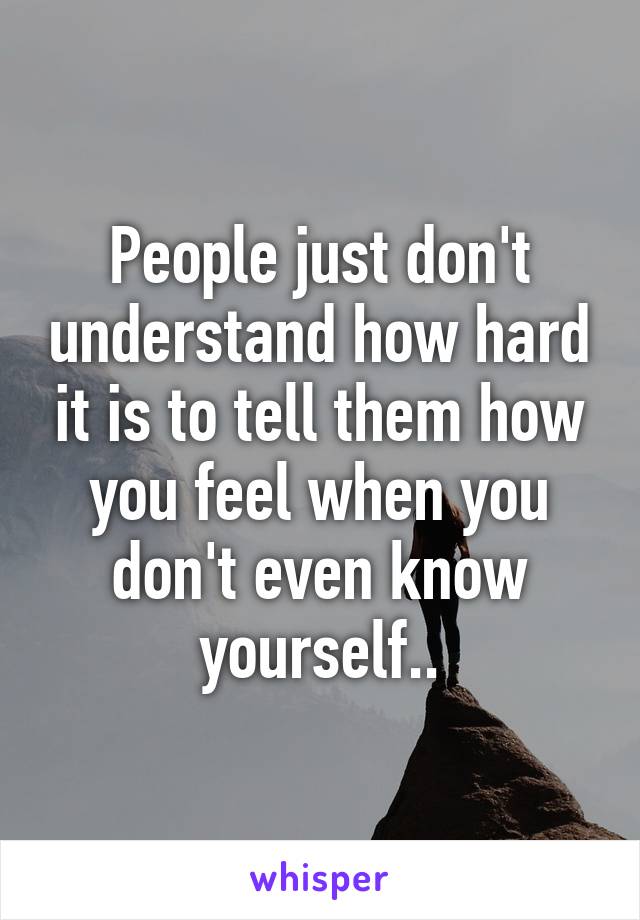 People just don't understand how hard it is to tell them how you feel when you don't even know yourself..