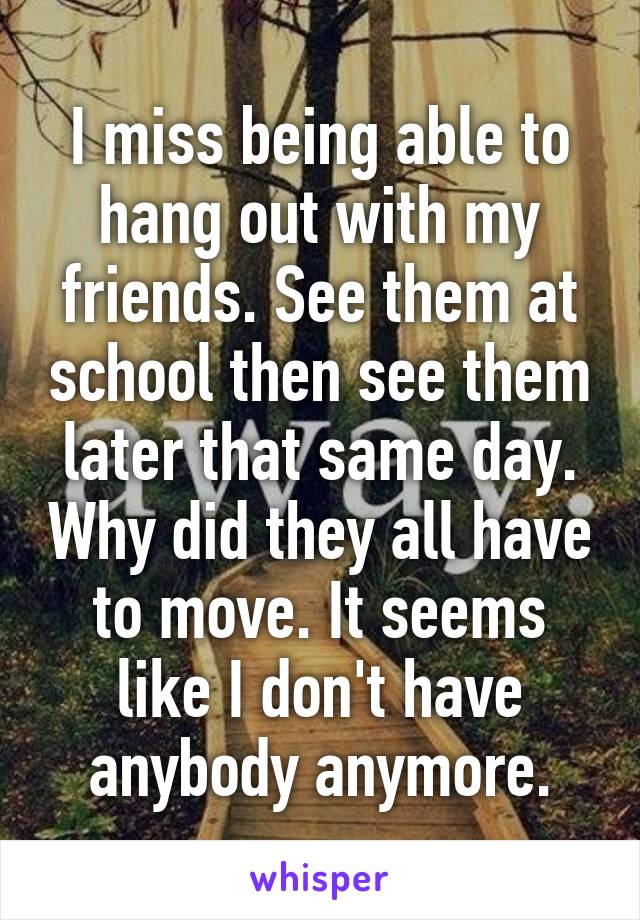 I miss being able to hang out with my friends. See them at school then see them later that same day. Why did they all have to move. It seems like I don't have anybody anymore.