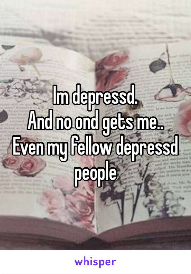 Im depressd. 
And no ond gets me.. 
Even my fellow depressd people