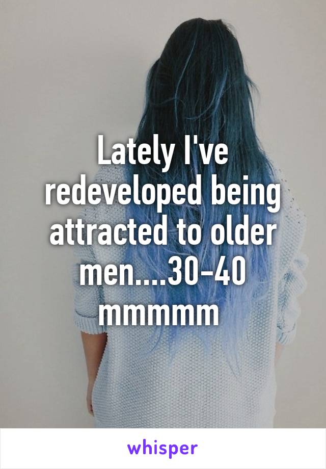 Lately I've redeveloped being attracted to older men....30-40 mmmmm 