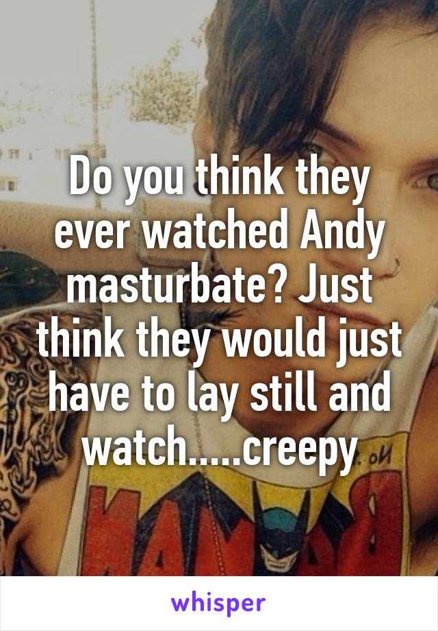 Do you think they ever watched Andy masturbate? Just think they would just have to lay still and watch.....creepy