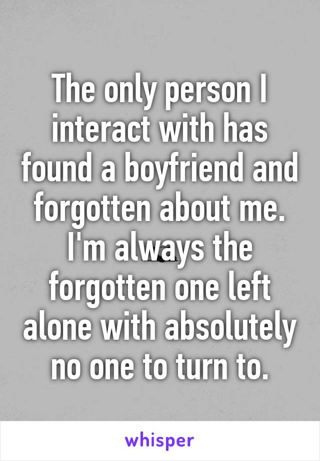 The only person I interact with has found a boyfriend and forgotten about me. I'm always the forgotten one left alone with absolutely no one to turn to.