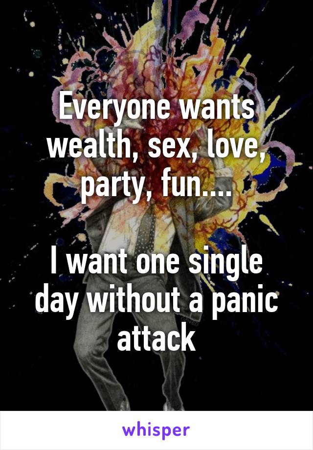 Everyone wants wealth, sex, love, party, fun....

I want one single day without a panic attack