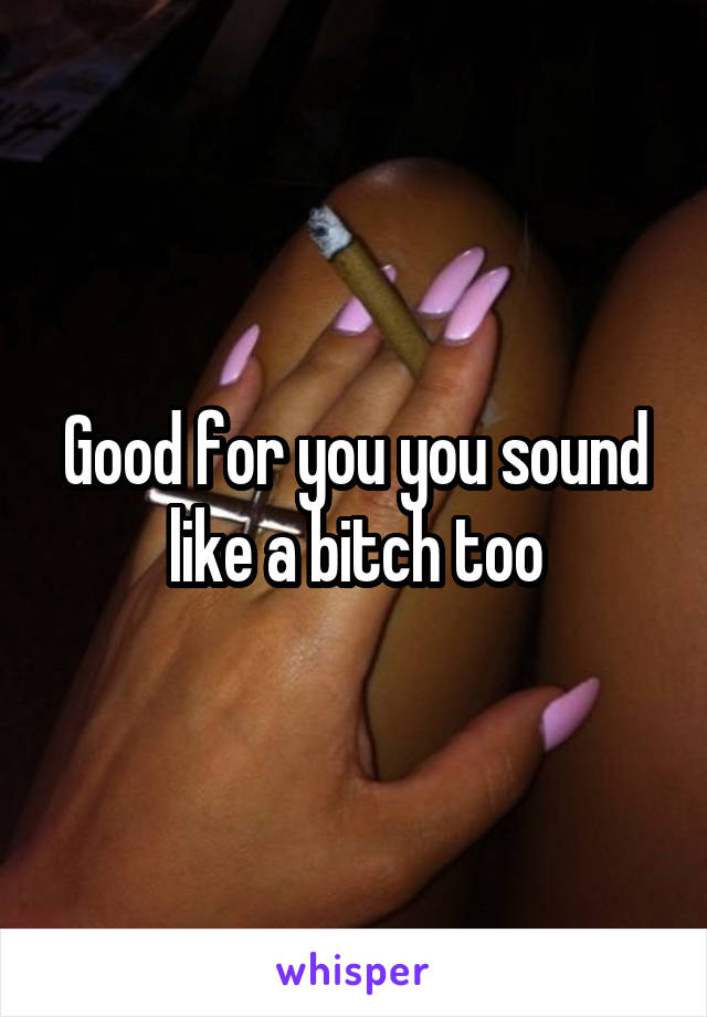 Good for you you sound like a bitch too