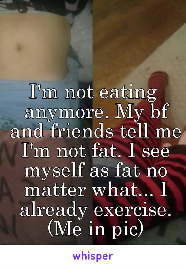 I'm not eating anymore. My bf and friends tell me I'm not fat. I see myself as fat no matter what... I already exercise. (Me in pic)