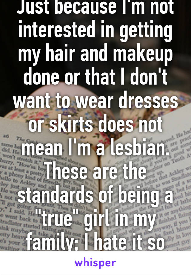 Just because I'm not interested in getting my hair and makeup done or that I don't want to wear dresses or skirts does not mean I'm a lesbian. These are the standards of being a "true" girl in my family; I hate it so much.