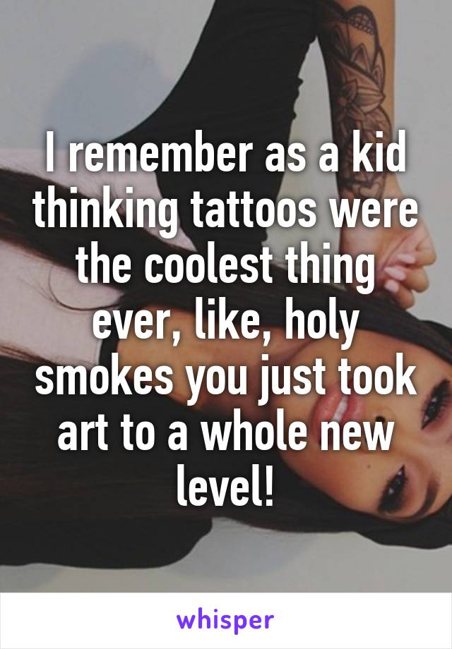 I remember as a kid thinking tattoos were the coolest thing ever, like, holy smokes you just took art to a whole new level!