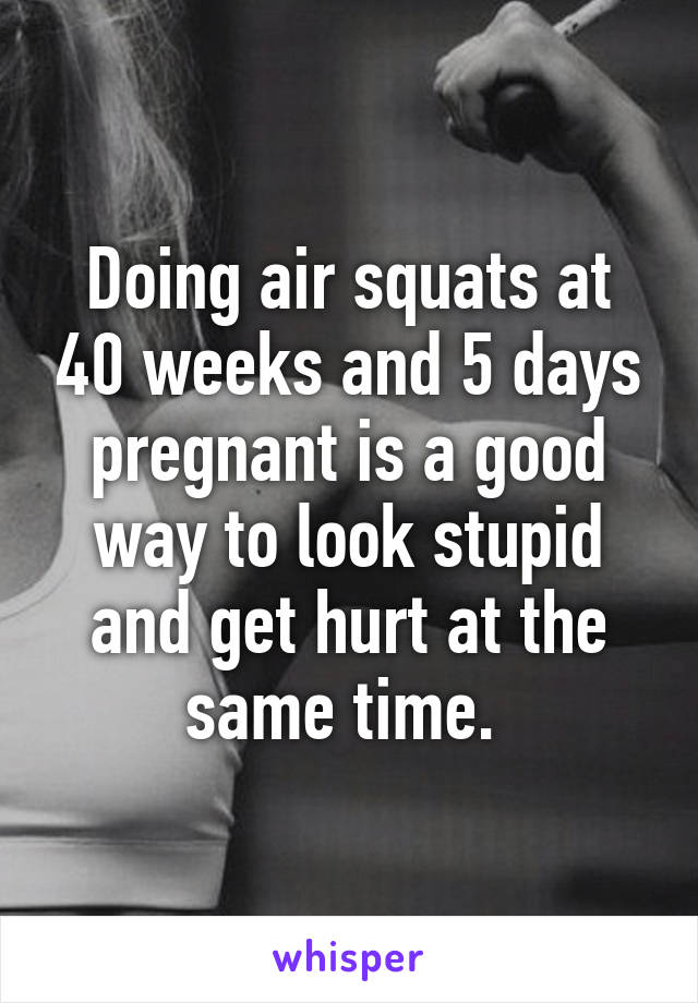 Doing air squats at 40 weeks and 5 days pregnant is a good way to look stupid and get hurt at the same time. 