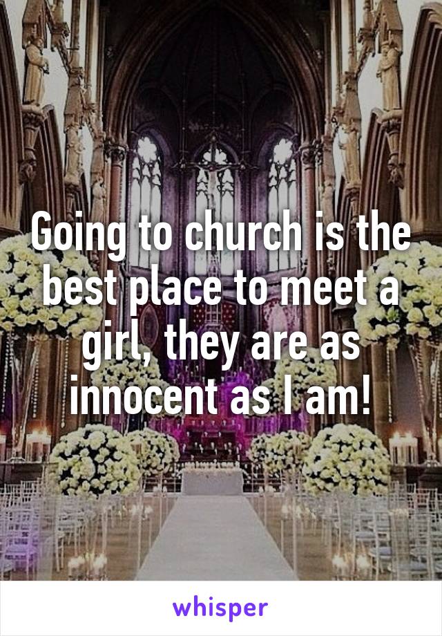 Going to church is the best place to meet a girl, they are as innocent as I am!