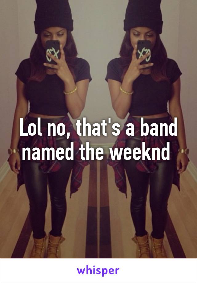 Lol no, that's a band named the weeknd 