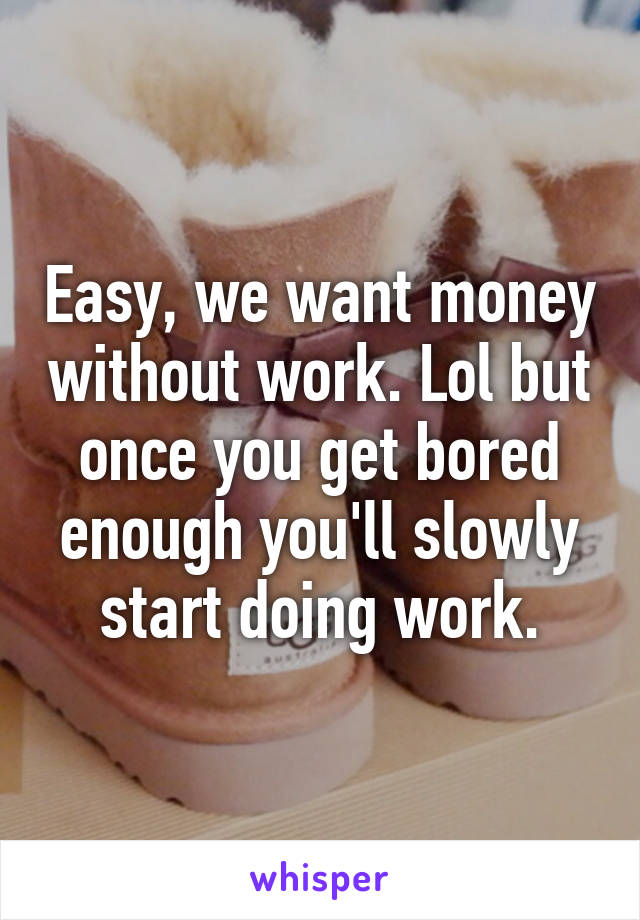 Easy, we want money without work. Lol but once you get bored enough you'll slowly start doing work.