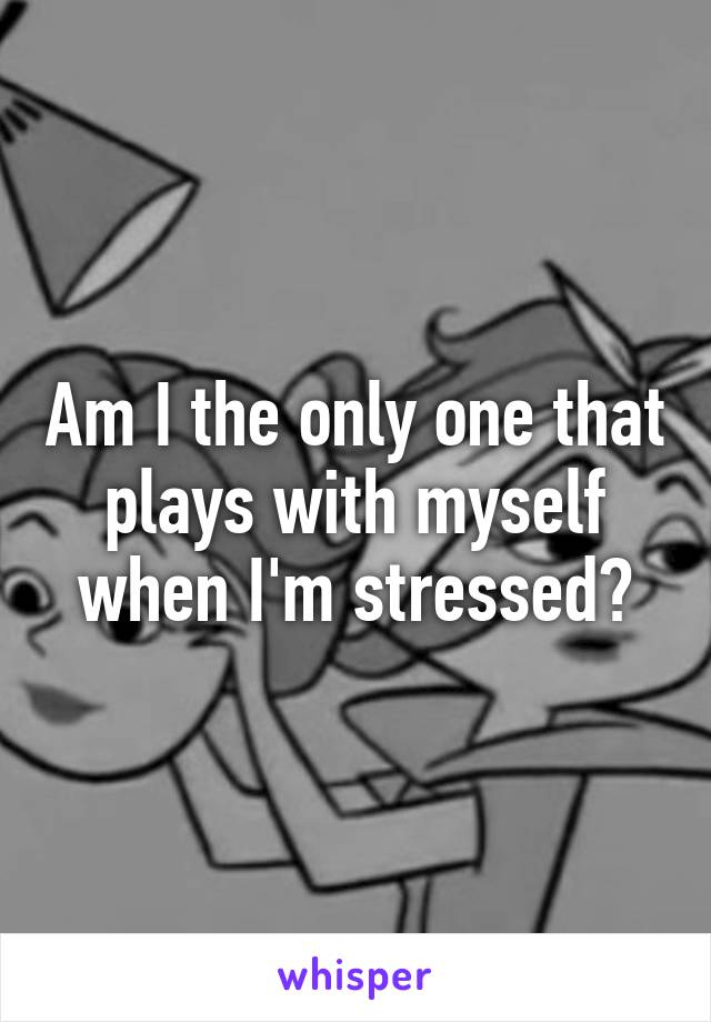 Am I the only one that plays with myself when I'm stressed?