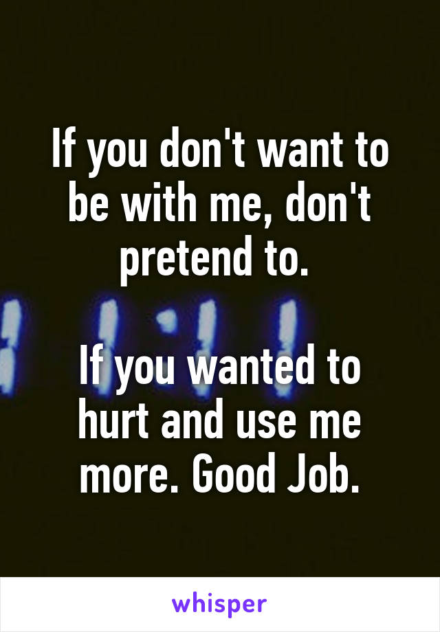 If you don't want to be with me, don't pretend to. 

If you wanted to hurt and use me more. Good Job.