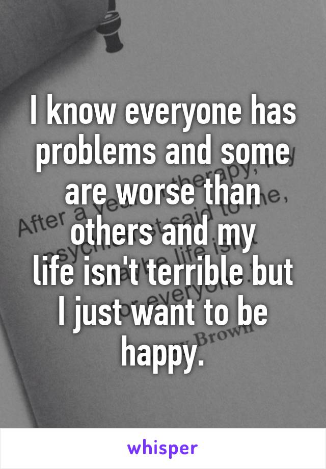 I know everyone has problems and some are worse than others and my
life isn't terrible but I just want to be happy.