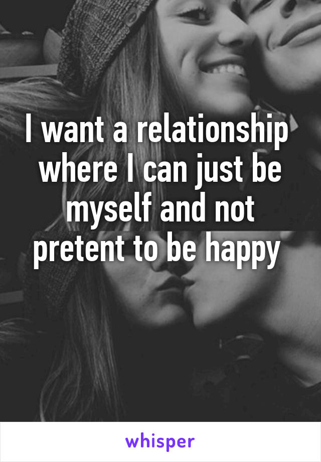 I want a relationship  where I can just be myself and not pretent to be happy 

