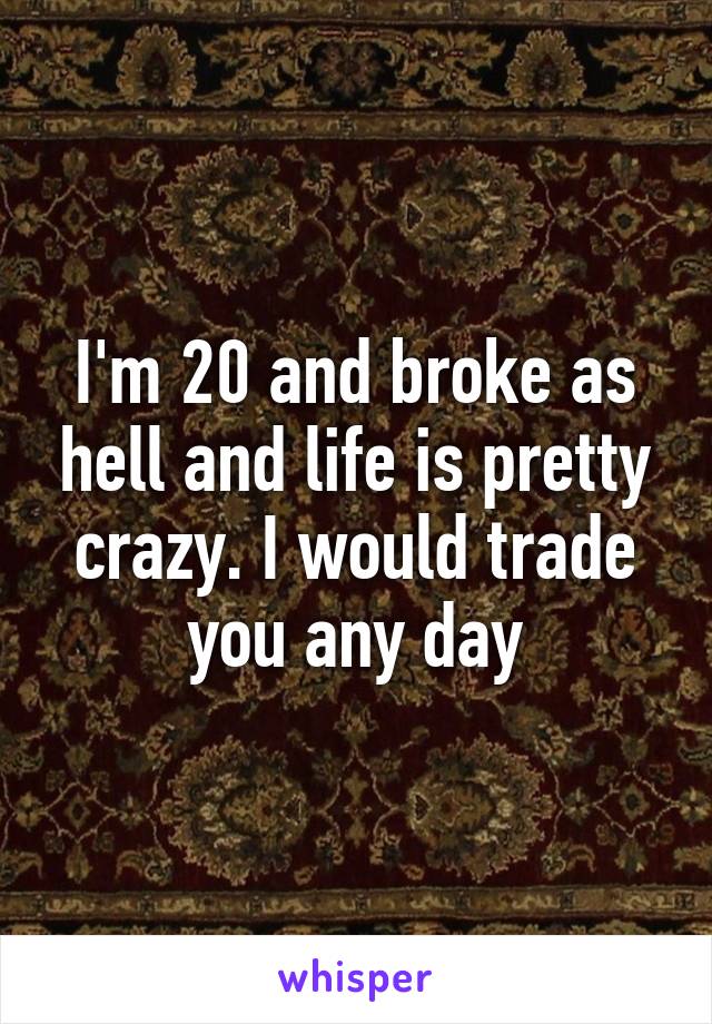 I'm 20 and broke as hell and life is pretty crazy. I would trade you any day