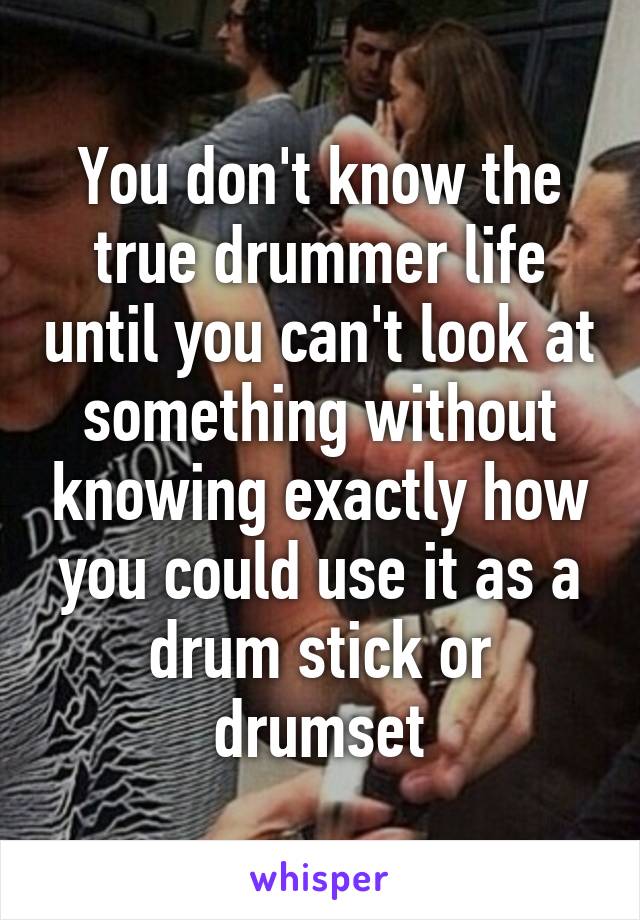 You don't know the true drummer life until you can't look at something without knowing exactly how you could use it as a drum stick or drumset