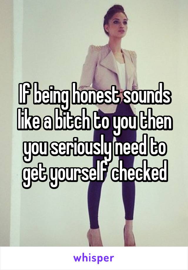 If being honest sounds like a bitch to you then you seriously need to get yourself checked