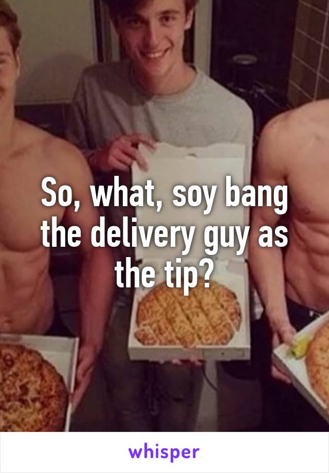 So, what, soy bang the delivery guy as the tip?