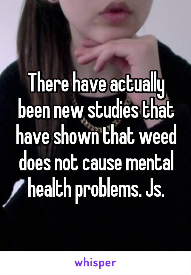 There have actually been new studies that have shown that weed does not cause mental health problems. Js.