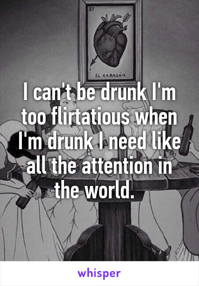 I can't be drunk I'm too flirtatious when I'm drunk I need like all the attention in the world.  