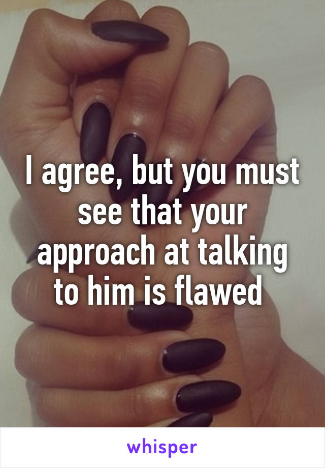 I agree, but you must see that your approach at talking to him is flawed 