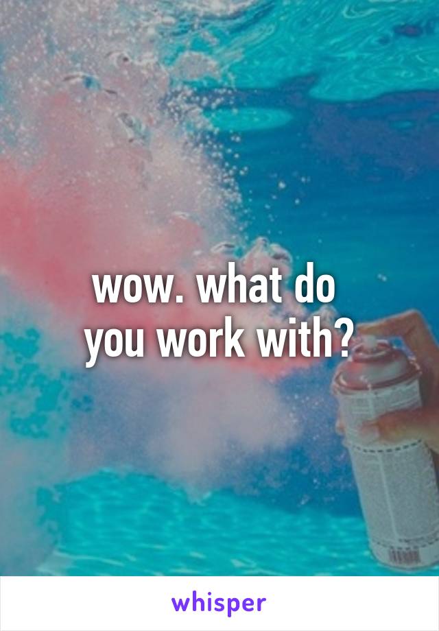 wow. what do 
you work with?