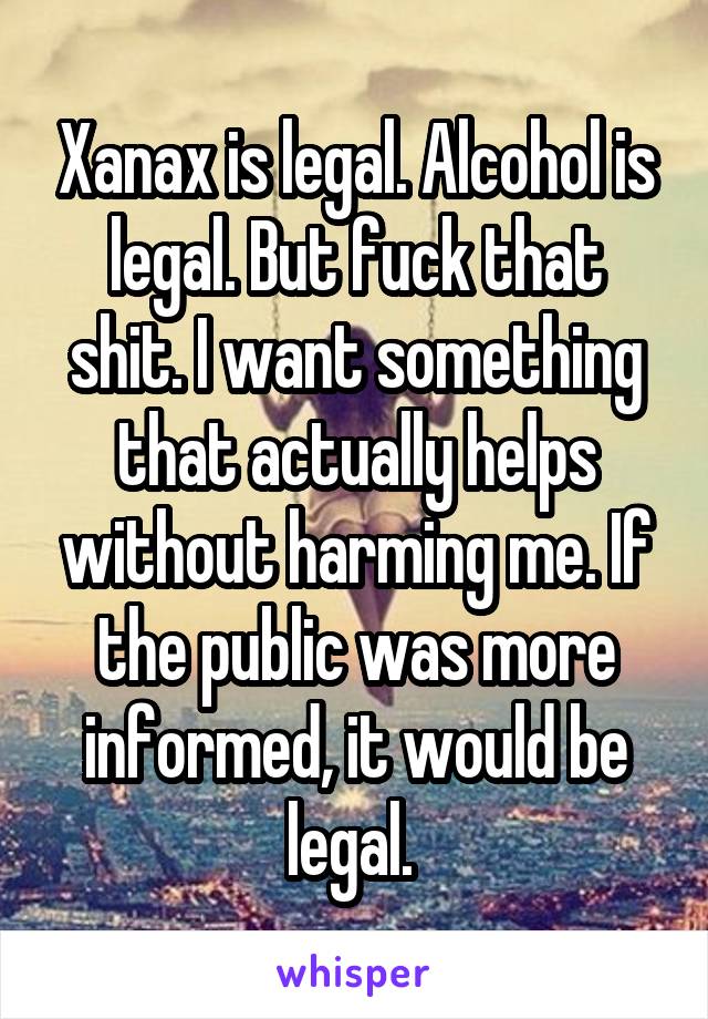 Xanax is legal. Alcohol is legal. But fuck that shit. I want something that actually helps without harming me. If the public was more informed, it would be legal. 