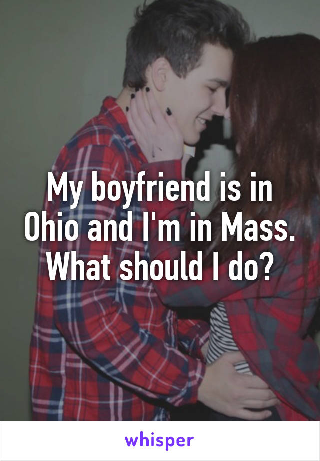 My boyfriend is in Ohio and I'm in Mass.
What should I do?