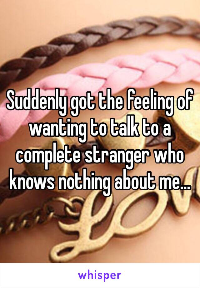 Suddenly got the feeling of wanting to talk to a complete stranger who knows nothing about me...