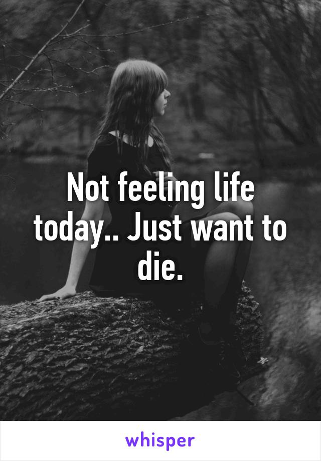 Not feeling life today.. Just want to die.