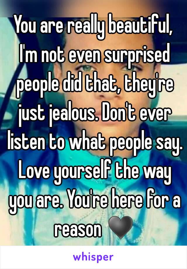 You are really beautiful, I'm not even surprised people did that, they're just jealous. Don't ever listen to what people say. Love yourself the way you are. You're here for a reason ♥