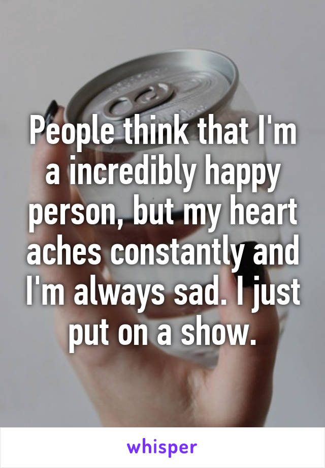 People think that I'm a incredibly happy person, but my heart aches constantly and I'm always sad. I just put on a show.