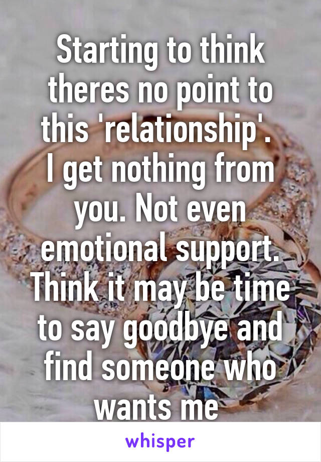 Starting to think theres no point to this 'relationship'. 
I get nothing from you. Not even emotional support. Think it may be time to say goodbye and find someone who wants me 