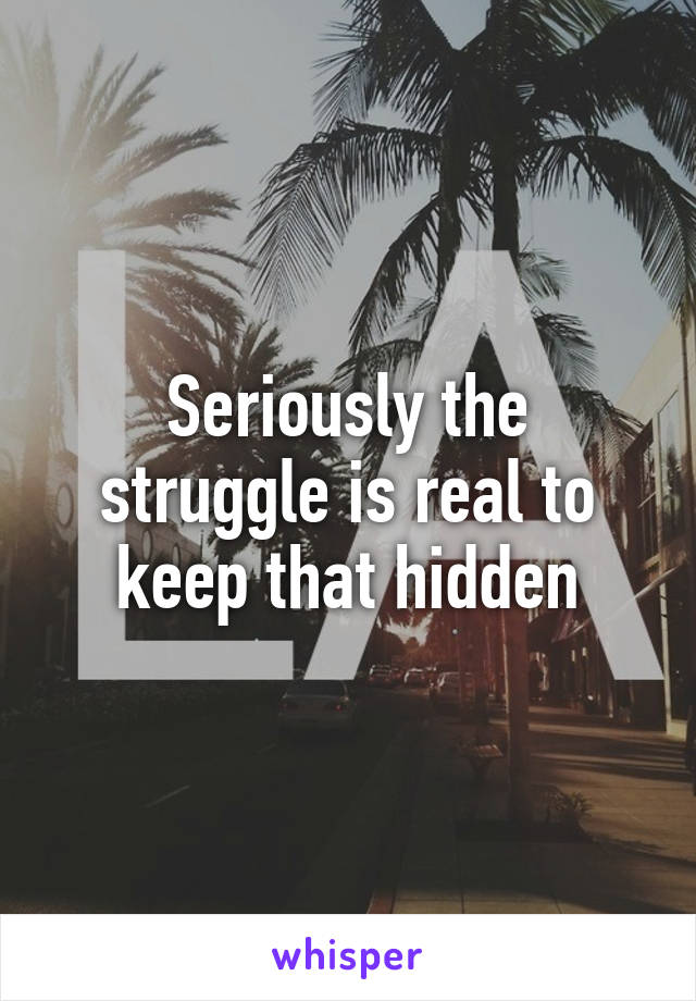 Seriously the struggle is real to keep that hidden
