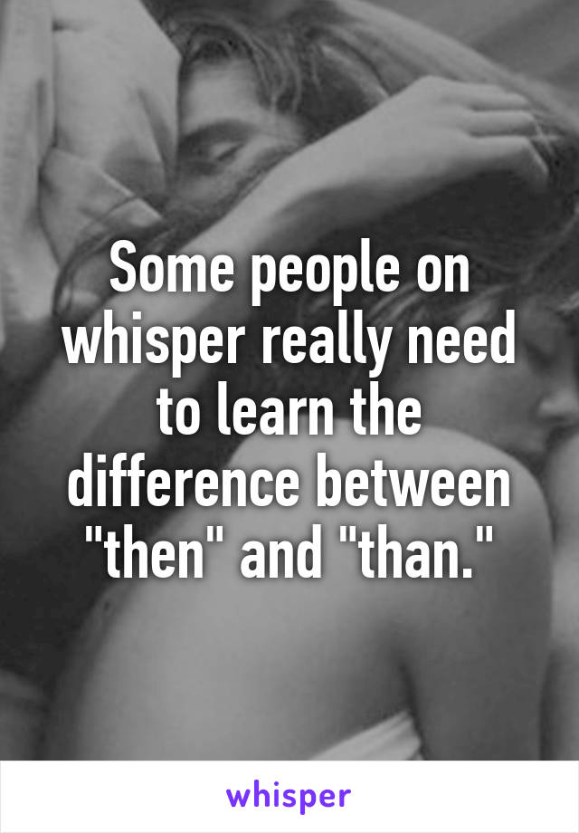 Some people on whisper really need to learn the difference between "then" and "than."