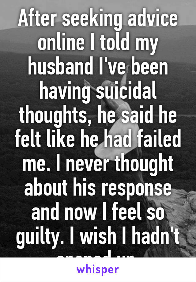 After seeking advice online I told my husband I've been having suicidal thoughts, he said he felt like he had failed me. I never thought about his response and now I feel so guilty. I wish I hadn't opened up.