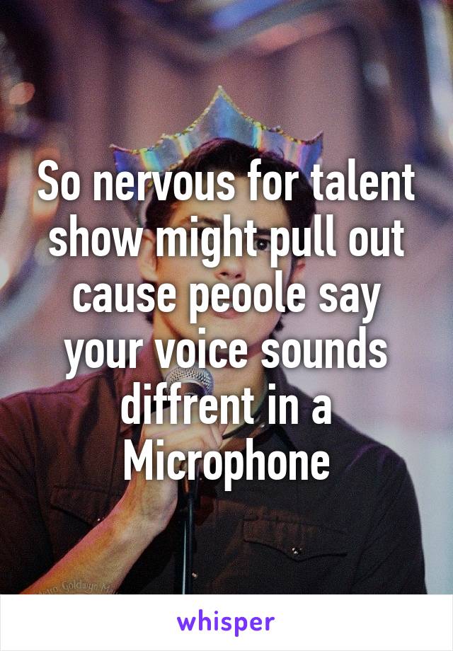 So nervous for talent show might pull out cause peoole say your voice sounds diffrent in a Microphone