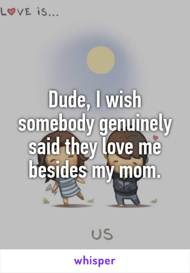 Dude, I wish somebody genuinely said they love me besides my mom.