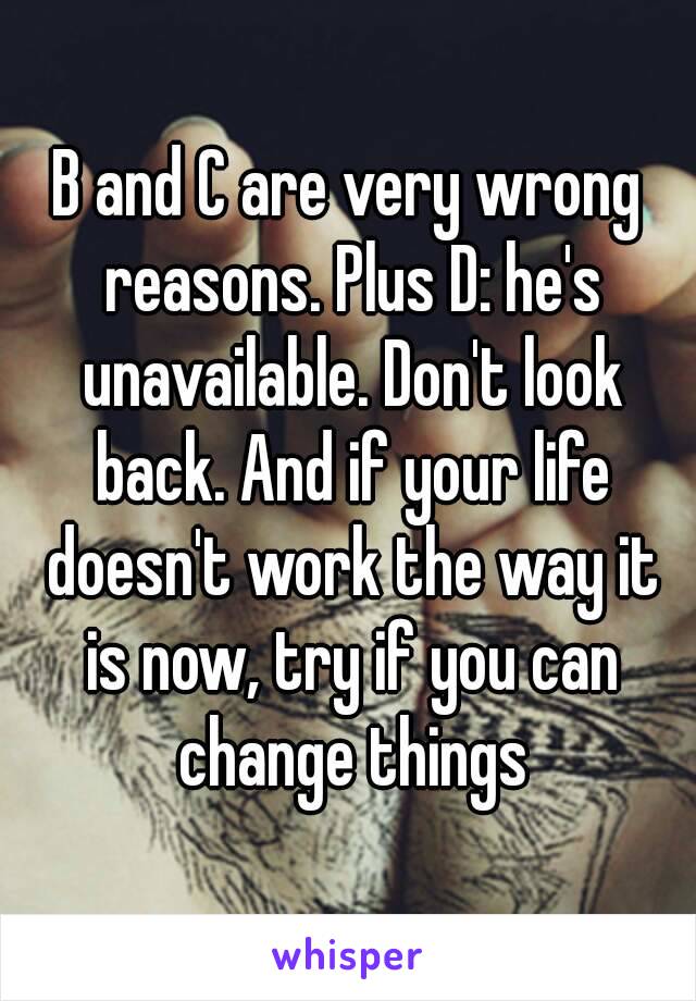 B and C are very wrong reasons. Plus D: he's unavailable. Don't look back. And if your life doesn't work the way it is now, try if you can change things