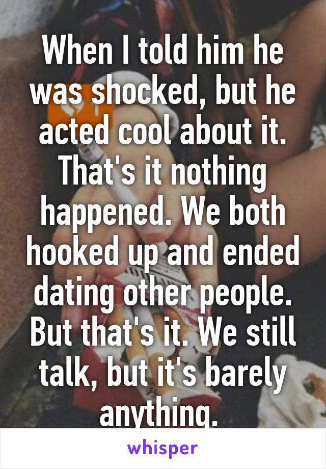When I told him he was shocked, but he acted cool about it. That's it nothing happened. We both hooked up and ended dating other people. But that's it. We still talk, but it's barely anything. 