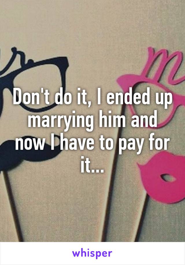 Don't do it, I ended up marrying him and now I have to pay for it...