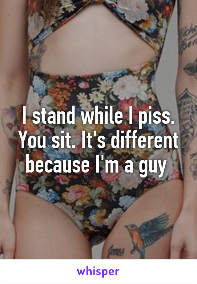 I stand while I piss. You sit. It's different because I'm a guy 