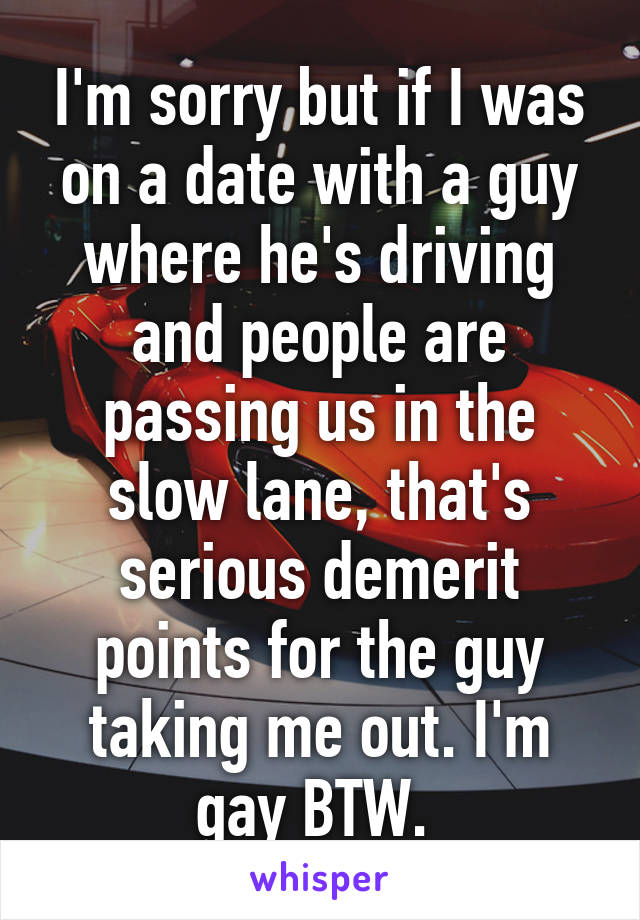 I'm sorry but if I was on a date with a guy where he's driving and people are passing us in the slow lane, that's serious demerit points for the guy taking me out. I'm gay BTW. 