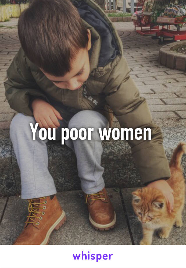 You poor women 