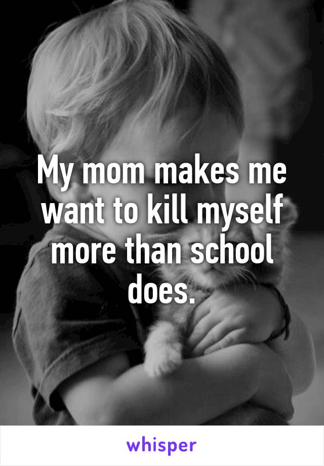 My mom makes me want to kill myself more than school does.